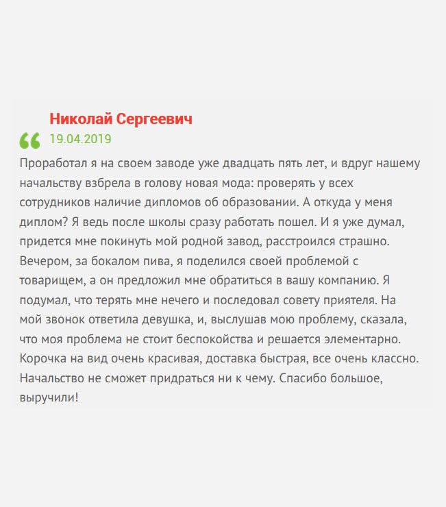 gosznak-diplomik.com Несколько лет я посвятил заводу. Что уж говорить, работал на нем еще со времен Советского Союза. И тут заявили, что будет проверка – работа сотрудника должна соответствовать специальности диплома. А откуда он у меня, ведь я пошел работать сразу после школы? В расстроенных чувствах отправился в бар, чтобы выпить бокал пива. Там встретил товарища, а он посоветовал вашу компанию. На мой звонок ответила менеджер Татьяна, и, выслушав мою проблему, сказала, что моя проблема легко решается. Она помогла мне сформировать заказ, а через несколько дней новенький диплом был у меня дома.